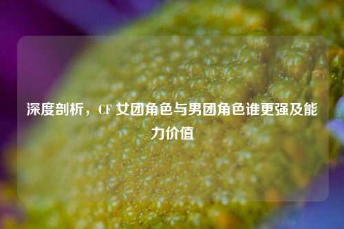 深度剖析，CF 女团角色与男团角色谁更强及能力价值