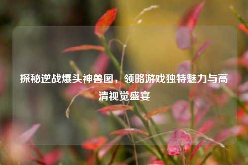 探秘逆战爆头神兽图，领略游戏独特魅力与高清视觉盛宴