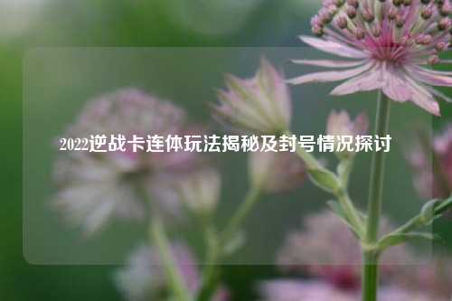 2022逆战卡连体玩法揭秘及封号情况探讨