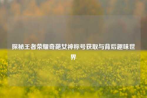 探秘王者荣耀奇葩女神称号获取与背后趣味世界